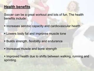 Health benefits 
Soccer can be a great workout and lots of fun. The health 
benefits include: 
 Increases aerobic capacity and cardiovascular health 
 Lowers body fat and improves muscle tone 
 Builds strength, flexibility and endurance 
 Increases muscle and bone strength 
 Improved health due to shifts between walking, running and 
sprinting. 
 