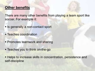 Other benefits 
There are many other benefits from playing a team sport like 
soccer. For example it: 
 Is generally a non-contact sport 
 Teaches coordination 
 Promotes teamwork and sharing 
 Teaches you to think on-the-go 
 Helps to increase skills in concentration, persistence and 
self-discipline 
 