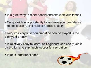  Is a great way to meet people and exercise with friends 
 Can provide an opportunity to increase your confidence 
and self-esteem, and help to reduce anxiety 
 Requires very little equipment so can be played in the 
backyard or park 
 Is relatively easy to learn, so beginners can easily join in 
on the fun and play basic soccer for recreation 
 Is an international sport. 
 