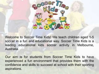 Welcome to Soccer Time Kids! We teach children aged 1-5 
soccer in a fun and educational way. Soccer Time Kids is a 
leading educational kids soccer activity in Melbourne, 
Australia. 
Our aim is for students from Soccer Time Kids to have 
experienced a fun environment that provides them with the 
confidence and skills to succeed at school with their sporting 
aspirations. 
 