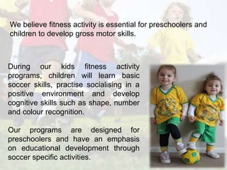 We believe fitness activity is essential for preschoolers and 
children to develop gross motor skills. 
During our kids fitness activity 
programs, children will learn basic 
soccer skills, practise socialising in a 
positive environment and develop 
cognitive skills such as shape, number 
and colour recognition. 
Our programs are designed for 
preschoolers and have an emphasis 
on educational development through 
soccer specific activities. 
 