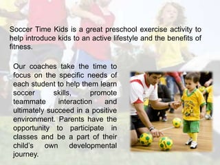 Soccer Time Kids is a great preschool exercise activity to 
help introduce kids to an active lifestyle and the benefits of 
fitness. 
Our coaches take the time to 
focus on the specific needs of 
each student to help them learn 
soccer skills, promote 
teammate interaction and 
ultimately succeed in a positive 
environment. Parents have the 
opportunity to participate in 
classes and be a part of their 
child’s own developmental 
journey. 
 