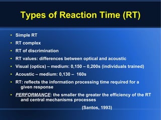 Types of Reaction Time (RT)
● Simple RT
● RT complex
● RT of discrimination
● RT values: differences between optical and acoustic
● Visual (optics) – medium: 0,150 – 0,200s (individuals trained)
● Acoustic – medium: 0,130 – 160s
● RT: reflects the information processing time required for a
given response
● PERFORMANCE: the smaller the greater the efficiency of the RT
and central mechanisms processes
(Santos, 1993)
 