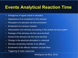 Events Analytical Reaction Time
● Emergence of signal (visual or acoustic)
● Appearance of an excitement in the receiver
● Perception of a stimulus into the enviroment
● Excitement of a sensory receptor
● Interpretation and stimulus processing in the central nervous system
● Passage of the stimulus into the nerve terminal
● Arrival of the stimulus into the nerve terminal
● Change in the electrical stimulation in chemical
● Stimulus conducting member to an effector
● Excitement of the effector member (muscle fiber)
● Triggering of motor responses
(Rodrigues da Silva, 2010)
 