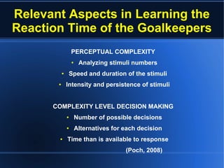 Relevant Aspects in Learning the
Reaction Time of the Goalkeepers
PERCEPTUAL COMPLEXITY
● Analyzing stimuli numbers
● Speed and duration of the stimuli
● Intensity and persistence of stimuli
COMPLEXITY LEVEL DECISION MAKING
● Number of possible decisions
● Alternatives for each decision
● Time than is available to response
(Poch, 2008)
 