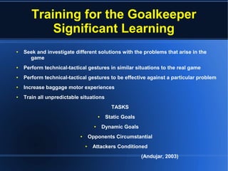 Training for the Goalkeeper
Significant Learning
● Seek and investigate different solutions with the problems that arise in the
game
● Perform technical-tactical gestures in similar situations to the real game
● Perform technical-tactical gestures to be effective against a particular problem
● Increase baggage motor experiences
● Train all unpredictable situations
TASKS
● Static Goals
● Dynamic Goals
● Opponents Circumstantial
● Attackers Conditioned
(Andujar, 2003)
 