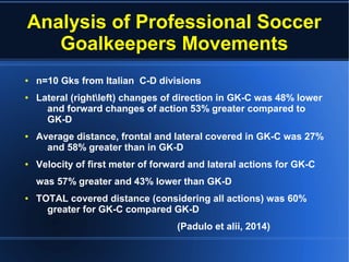 Analysis of Professional Soccer
Goalkeepers Movements
● n=10 Gks from Italian C-D divisions
● Lateral (rightleft) changes of direction in GK-C was 48% lower
and forward changes of action 53% greater compared to
GK-D
● Average distance, frontal and lateral covered in GK-C was 27%
and 58% greater than in GK-D
● Velocity of first meter of forward and lateral actions for GK-C
was 57% greater and 43% lower than GK-D
● TOTAL covered distance (considering all actions) was 60%
greater for GK-C compared GK-D
(Padulo et alii, 2014)
 