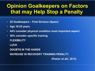Opinion Goalkeepers on Factors
that may Help Stop a Penalty
● 25 Goalkeepers – First Division (Spain)
● Age 18-25 years
● 44% consider physical condition most important aspect
● 36% consider specific training
FLEXIBILITY
LUCK
DOUBTS IN THE HANDS
INCREASE IN RECOVERY TRAINING PENALTY
(Pastor et alii, 2013)
 