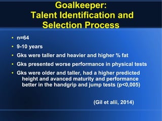Goalkeeper:
Talent Identification and
Selection Process
● n=64
● 9-10 years
● Gks were taller and heavier and higher % fat
● Gks presented worse performance in physical tests
● Gks were older and taller, had a higher predicted
height and avanced maturity and performance
better in the handgrip and jump tests (p<0,005)
(Gil et alii, 2014)
 