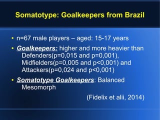 Somatotype: Goalkeepers from Brazil
● n=67 male players – aged: 15-17 years
● Goalkeepers: higher and more heavier than
Defenders(p=0,015 and p=0,001),
Midfielders(p=0,005 and p<0,001) and
Attackers(p=0,024 and p<0,001)
● Somatotype Goalkeepers: Balanced
Mesomorph
(Fidelix et alii, 2014)
 