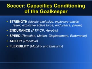 Soccer: Capacities Conditioning
of the Goalkeeper
● STRENGTH (elastic-explosive, explosive-elastic
reflex, explosive active force, endurance, power)
● ENDURANCE (ATP-CP, Aerobic)
● SPEED (Reaction, Motion, Displacement, Endurance)
● AGILITY (Reactive)
● FLEXIBILITY (Mobility and Elasticity)
 