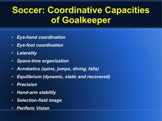 Soccer: Coordinative Capacities
of Goalkeeper
● Eye-hand coordination
● Eye-foot coordination
● Laterality
● Space-time organization
● Acrobatics (spins, jumps, diving, falls)
● Equilibrium (dynamic, static and recovered)
● Precision
● Hand-arm stability
● Selection-field image
● Periferic Vision
 