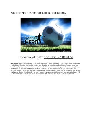 Soccer Hero Hack for Coins and Money 
Download Link: http://bit.ly/1tKT4Zd 
Soccer Hero Hack was created to generate unlimited Coins and Money. In Soccer Hero you experience 
the history and career of a football player from the pitch to large international cups. You start as a poor 
newbie and you have to improve your skills in order to have succes and buy lots of houses, cars, like a 
football player. You need Money and Coins in order to do that, and luckily for you, we created this 
program, called Soccer Hero Hack. By using Soccer Hero Hack from very beginning you can get the best 
equipment. Soccer Hero Hack is very easy to use, is very secure as it’s not using internet at all! Just USB 
or Bluetooth connection. It also does not require root or jailbreak. Hit the download button now! 
 