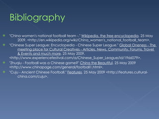 Bibliography "China women's national football team -."  Wikipedia, the free encyclopedia . 25 May  2009. <http://en.wikipedia.org/wiki/China_women's_national_football_team>. "Chinese Super League: Encyclopedia - Chinese Super League."  Global Oneness - The  meeting place for Cultural Creatives - Articles, News, Community, Forums, Travel  & Events and much more . 25 May 2009.  <http://www.experiencefestival.com/a/Chinese_Super_League/id/1966079>. "Zhuqiu - Football was a Chinese game?"  China the Beautiful . 25 May 2009  <http://www.chinapage.com/general/football1.html>.  "Cuju - Ancient Chinese Football."  Features . 25 May 2009 <http://features.cultural- china.com/cuju>. 