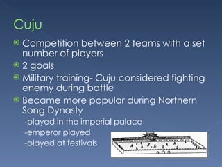 Cuju Competition between 2 teams with a set number of players 2 goals Military training- Cuju considered fighting enemy during battle Became more popular during Northern Song Dynasty -played in the imperial palace -emperor played -played at festivals 
