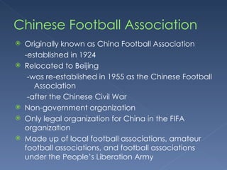 Chinese Football Association  Originally known as China Football Association -established in 1924 Relocated to Beijing  -was re-established in 1955 as the Chinese Football Association  -after the Chinese Civil War Non-government organization Only legal organization for China in the FIFA organization Made up of local football associations, amateur football associations, and football associations under the People’s Liberation Army 
