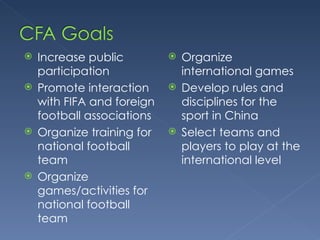 Increase public participation Promote interaction with FIFA and foreign football associations Organize training for national football team Organize games/activities for national football team Organize international games Develop rules and disciplines for the sport in China Select teams and players to play at the international level 