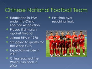 Established in 1924 under the China Football Association Played first match against Finland  Joined FIFA in 1978 Struggled to qualify for the World Cup Expectations rose in 2001 China reached the World Cup finals in 2002 First time ever reaching finals 