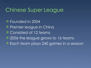 Chinese Super League Founded in 2004 Premier league in China Consisted of 12 teams 2006 the league grows to 16 teams Each team plays 240 games in a season 