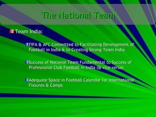 The National Team
Team India:

     FIFA & AFC Committed to Facilitating Development of
     Football in India & to Creating Strong Team India.

     Success of National Team Fundamental to Success of
     Professional Club Football in India (& vice versa)

     Adequate Space in Football Calendar for International
     Fixtures & Camps




                         CONFIDENTIAL
 