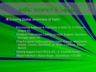 India: Interest & Support
Growing Global Awareness of India:

     Increasing Audience & Popularity in India for FA Premier
     League etc
     Football Federations Looking to India: England, Germany,
     Portugal, Spain etc.
     Top European Clubs Looking to India: Arsenal, Manchester
     United, Chelsea, Barcelona, AC Milan, Liverpool, Bayern
     Munich
     Strong Support from FIFA & AFC, & ‘Football Family’
     Bayern Munich v Mohun Bagan, Attendance +125,000



                         CONFIDENTIAL
 
