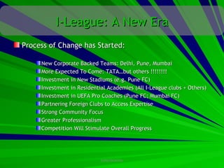 I-League: A New Era
Process of Change has Started:

     New Corporate Backed Teams: Delhi, Pune, Mumbai
     More Expected To Come: TATA…but others !!!!!!!!
     Investment in New Stadiums (e.g. Pune FC)
     Investment in Residential Academies (All I-League clubs + Others)
     Investment in UEFA Pro Coaches (Pune FC; Mumbai FC)
     Partnering Foreign Clubs to Access Expertise
     Strong Community Focus
     Greater Professionalism
     Competition Will Stimulate Overall Progress




                            CONFIDENTIAL
 