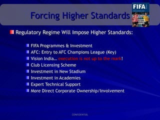 Forcing Higher Standards
Regulatory Regime Will Impose Higher Standards:

      FIFA Programmes & Investment
      AFC: Entry to AFC Champions League (Key)
      Vision India… execution is not up to the mark!
      Club Licensing Scheme
      Investment in New Stadium
      Investment in Academies
      Expert Technical Support
      More Direct Corporate Ownership/Involvement




                          CONFIDENTIAL
 