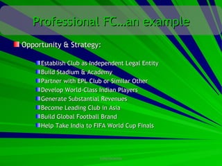 Professional FC…an example
Opportunity & Strategy:

     Establish Club as Independent Legal Entity
     Build Stadium & Academy
     Partner with EPL Club or Similar Other
     Develop World-Class Indian Players
     Generate Substantial Revenues
     Become Leading Club in Asia
     Build Global Football Brand
     Help Take India to FIFA World Cup Finals




                         CONFIDENTIAL
 