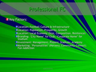 Professional FC
Key Factors:

     Location: Football Culture & Infrastructure
     Location: Population, Prosperity, Growth
     Location: Local Economy (Size, Composition, Resilience)
     Branding: ‘City Name’ for Club; ‘Corporate Name’ for
     Stadium
     Investment: Management; Players; Stadium; Academy
     Marketing: ‘Personalities’ (Heroes); Community-Connect;
     Fan-Addiction




                         CONFIDENTIAL
 