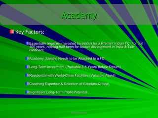 Academy
Key Factors:

     Essentially requires interested Investor/s for a Premier Indian FC. For last
     100 years, nothing had been for soccer development in India & Sub-
     continent.

     Academy (Ideally) Needs to be Attached to a FC

     Long-Term Investment (Probable 3-5 Years Before Return)

     Residential with World-Class Facilities (Valuable Asset)

     Coaching Expertise & Selection of Scholars Critical

     Significant Long-Term Profit Potential




                                CONFIDENTIAL
 
