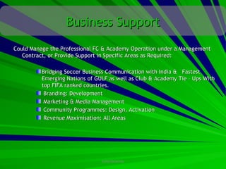 Business Support
Could Manage the Professional FC & Academy Operation under a Management
   Contract, or Provide Support in Specific Areas as Required:

          Bridging Soccer Business Communication with India & Fastest
          Emerging Nations of GULF as well as Club & Academy Tie – Ups With
          top FIFA ranked countries.
           Branding: Development
           Marketing & Media Management
           Community Programmes: Design, Activation
           Revenue Maximisation: All Areas




                                CONFIDENTIAL
 