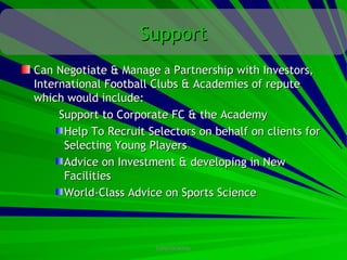 Support
Can Negotiate & Manage a Partnership with Investors,
International Football Clubs & Academies of repute
which would include:
     Support to Corporate FC & the Academy
      Help To Recruit Selectors on behalf on clients for
      Selecting Young Players
      Advice on Investment & developing in New
      Facilities
      World-Class Advice on Sports Science



                       CONFIDENTIAL
 