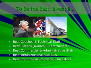 To Be the Best, Invest in…




•   Best   Coaches & Technical Staff
•   Best   Players (Names & Entertainers)
•   Best   Commercial & Administrative Staff
•   Best   Infrastructural Facilities
•   Best   Commercial Partners & Investors
                       CONFIDENTIAL
 