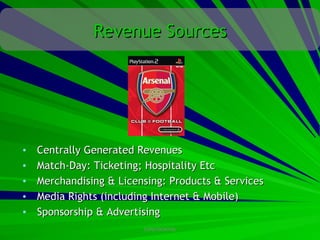 Revenue Sources




•   Centrally Generated Revenues
•   Match-Day: Ticketing; Hospitality Etc
•   Merchandising & Licensing: Products & Services
•   Media Rights (including Internet & Mobile)
•   Sponsorship & Advertising
                         CONFIDENTIAL
 