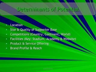 Determinants of Potential

•   Location
•   Size & Quality of Supporter Base
•   Competitions (Country, Continent, World)
•   Facilities (Key: Stadium, Academy & Website)
•   Product & Service Offering
•   Brand Profile & Reach




                         CONFIDENTIAL
 