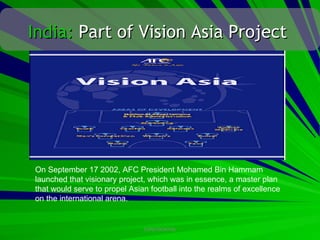 India: Part of Vision Asia Project




On September 17 2002, AFC President Mohamed Bin Hammam
launched that visionary project, which was in essence, a master plan
that would serve to propel Asian football into the realms of excellence
on the international arena.


                               CONFIDENTIAL
 