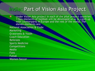 India: Part of Vision Asia Project
     Under Vision Asia project in each of the pilot project countries
     11key elements of football will be developed so as to catch up
     with counterparts in Europe and the rest of the world. The
     eleven elements are:
National Association & Clubs
Marketing
Grassroots & Youth
Coach Education
Referees
Sports Medicine
Competitions
Media
Fans
Futsal
Women Soccer
 