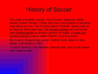 History of Soccer The origin of football / soccer. The Chinese, Japanese, Italian, Ancient Greek, Persian, Viking, and many more played a ball game long before our era. The Chinese played "football"  games date as far back as 3000 years ago.  The Ancient Greeks  and the Roman used  football games  to sharpen warriors for battle. In  south and Central America  a game called "Tlatchi" once flourished.  But it was in England that soccer / football really began to take shape. It all started in 1863. In South America, cow bladders, stitched cloth, and human heads were used as balls 
