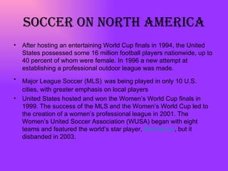 Soccer on north America After hosting an entertaining World Cup finals in 1994, the United States possessed some 16 million football players nationwide, up to 40 percent of whom were female. In 1996 a new attempt at establishing a professional outdoor league was made.  Major League Soccer (MLS)   was being played in only 10 U.S. cities, with greater emphasis on local players  United States hosted and won the Women’s World Cup finals in 1999. The success of the MLS and the Women’s World Cup led to the creation of a women’s professional league in 2001. The Women’s United Soccer Association (WUSA) began with eight teams and featured the world’s star player,  Mia Hamm , but it disbanded in 2003.  