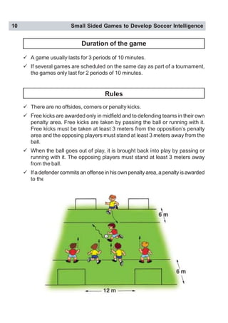 10 Small Sided Games to Develop Soccer Intelligence
Duration of the game
" A game usually lasts for 3 periods of 10 minutes.
" If several games are scheduled on the same day as part of a tournament,
the games only last for 2 periods of 10 minutes.
Rules
" There are no offsides, corners or penalty kicks.
" Free kicks are awarded only in midfield and to defending teams in their own
penalty area. Free kicks are taken by passing the ball or running with it.
Free kicks must be taken at least 3 meters from the opposition’s penalty
area and the opposing players must stand at least 3 meters away from the
ball.
" When the ball goes out of play, it is brought back into play by passing or
running with it. The opposing players must stand at least 3 meters away
from the ball.
" If a defender commits an offense in his own penalty area, a penalty is awarded
to the attackers.
 
