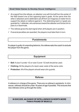 Small Sided Games to Develop Soccer Intelligence 11
" At a signal from the referee, an attacker runs with the ball from the center of
the field toward one of the opposing team’s goals. At the same time the
other 2 attackers and 2 defenders set off from an imaginary 5-meter line to
support the attack or defend against it. The defending team’s 2 goals are
guarded by 1 defender, who advances toward the attacker and forces him to
pass to a teammate.
" The referee gives the start signal when all 6 players are in position.
" If several penalties are awarded, the players must take them in turn.
IN SOCCER, AN OUNCE OF INTELLIGENCE IS WORTH MORE
THAN A POUND OF MUSCLE.
If a player is guilty of unsporting behavior, the referee asks the coach to exclude
the player from the game.
" Ball: A size 4 (under 12) or size 5 (over 12) ball should be used.
" Clothing: All the players of a team wear vests of the same color.
" Protection: All of the players should wear shin guards.
A referee is in charge of the game. There are no referee’s assistants. In mini-
soccer, referees should be under 18 years of age if possible. This ensures that
new referees come up through the ranks.
Punishments
Equipment
Referee
 