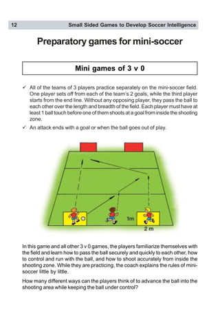 12 Small Sided Games to Develop Soccer Intelligence
Preparatory games for mini-soccer
" All of the teams of 3 players practice separately on the mini-soccer field.
One player sets off from each of the team’s 2 goals, while the third player
starts from the end line. Without any opposing player, they pass the ball to
each other over the length and breadth of the field. Each player must have at
least 1 ball touch before one of them shoots at a goal from inside the shooting
zone.
" An attack ends with a goal or when the ball goes out of play.
In this game and all other 3 v 0 games, the players familiarize themselves with
the field and learn how to pass the ball securely and quickly to each other, how
to control and run with the ball, and how to shoot accurately from inside the
shooting zone. While they are practicing, the coach explains the rules of mini-
soccer little by little.
How many different ways can the players think of to advance the ball into the
shooting area while keeping the ball under control?
Mini games of 3 v 0
 