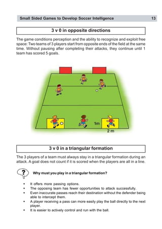 Small Sided Games to Develop Soccer Intelligence 13
3 v 0 in opposite directions
The game conditions perception and the ability to recognize and exploit free
space: Two teams of 3 players start from opposite ends of the field at the same
time. Without pausing after completing their attacks, they continue until 1
team has scored 5 goals.
3 v 0 in a triangular formation
The 3 players of a team must always stay in a triangular formation during an
attack. A goal does not count if it is scored when the players are all in a line.
! It offers more passing options.
! The opposing team has fewer opportunities to attack successfully.
! Even inaccurate passes reach their destination without the defender being
able to intercept them.
! A player receiving a pass can more easily play the ball directly to the next
player.
! It is easier to actively control and run with the ball.
Why must you play in a triangular formation?
 