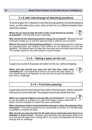 14 Small Sided Games to Develop Soccer Intelligence
3 v 0 with interchange of attacking positions
To score a goal, the 3 attackers must interchange positions during the passing
move, so that when they score, each of them is in a different position than
when they started.
A goal only counts if all passes are taken on the run, without stopping.
A goal only counts if each player has made a first-time pass, without using his
first touch to control the ball. The players should also shoot first time.
When can a pass be helped on its way with your first touch? - If it is played
to you accurately or is played at a pace that makes it easy to deal with. A
player must be available to receive the pass comfortably.
When should you hold on to the ball before passing it, rather than playing a first-
time pass? - If the ball is passed to you inaccurately or too fast, or if no teammate
is available to receive the pass.
Why should you pass the ball into the path of your teammate when there is no
defender in front of him? - Because your teammate can get forward faster if he
runs onto the ball rather than running with it. As a result, the defenders do not have
enough time to challenge.
Where do you have to play the ball in order to get forward as quickly
as possible? - Into the path of your teammate.
.
Why should all the attacking positions always be occupied? - Because this will
eventually enable you to pull the opposing team’s defense out of position.
What is the point of interchanging positions? - Interchanging positions confuses
the opposing team and makes it more difficult for the defenders to cover the
attackers. The players learn to follow their own pass and not simply stand and wait.
This creates space for the other players to push forward.
3 v 0 – Taking a pass on the run
3 v 0 – First-time passing
When and why should you pass the ball first time rather than
controlling it? - If an opponent is close to you when the pass arrives, or
if an attack needs to be speeded up and you want to give the defenders
less time to challenge.
 