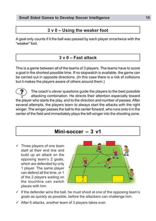 Small Sided Games to Develop Soccer Intelligence 15
" Three players of one team
start at their end line and
build up an attack on the
opposing team’s 2 goals,
which are defended by only
1 player. The same player
can defend all the time, or 1
of the 2 players waiting on
the touchline can switch
places with him.
" If the defender wins the ball, he must shoot at one of the opposing team’s
goals as quickly as possible, before the attackers can challenge him.
" After 6 attacks, another team of 3 players takes over.
This is a game between all of the teams of 3 players. The teams have to score
a goal in the shortest possible time. If no stopwatch is available, the game can
be carried out in opposite directions. (In this case there is a risk of collisions
but it makes the players aware of others around them.)
The coach’s clever questions guide the players to the best possible
attacking combination. He directs their attention especially toward
the player who starts the play, and to the direction and number of passes.After
several attempts, the players learn to always start the attacks with the right
winger. The winger passes the ball to the center forward, who runs onto it in the
center of the field and immediately plays the left winger into the shooting zone.
3 v 0 – Fast attack
Mini-soccer – 3 v1
A goal only counts if it the ball was passed by each player once/twice with the
“weaker” foot.
3 v 0 – Using the weaker foot
 