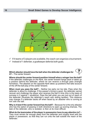 16 Small Sided Games to Develop Soccer Intelligence
" If 4 teams of 3 players are available, the coach can organize a tournament.
" Instead of 1 defender, a goalkeeper defends both goals.
Which attacker should have the ball when the defender challenges for
it? – The center forward.
Where should the center forward position himself when a winger has the ball?
If the defender challenges on the flank, the center forward hangs back or takes up
a position behind the defender, where he can receive a through pass (triangle
formation). The attacker on the opposite flank takes up positions that take account
of the off-the-ball play of the center forward.
When must you pass the ball? – Neither too early nor too late. Pass when the
defender is about to challenge. If the passer’s timing is good, the defender cannot
recover and challenge the player who receives the ball in time (this is the basis of
success in 2 against 1 situations). Pass the ball when you are just out of reach of
the defender (illustrate the defender’s reach with sliding tackles). This distance
may change if a defender backs off when faced by an attacker who is running at
him with the ball.
Why is it best if the center forward has the ball? – Because he is the only attacker
who has the option of passing in both directions to open up scoring chances. The
task of the defender, who is isolated, is then at its most difficult.
What do the teammates of the player in possession have to pay attention to? –
They must remain far enough away from the defender and roughly level with the
player in possession, so that they can run onto the ball outside the reach of the
defender.
 
