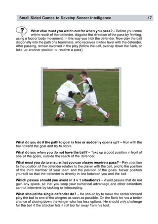 Small Sided Games to Develop Soccer Intelligence 17
What do you do if the path to goal is free or suddenly opens up? – Run with the
ball toward the goal and try to score.
What do you when you do not have the ball? – Take up a good position in front of
one of the goals, outside the reach of the defender.
What must you do to ensure that you can always receive a pass? – Pay attention
to the position of the defender relative to the player with the ball, and to the position
of the third member of your team and the position of the goals. Never position
yourself so that the defender is directly in line between you and the ball.
Which passes should you avoid in 3 v 1 situations? – Avoid passes that do not
gain any space, so that you keep your numerical advantage and other defenders
cannot intervene by tackling or intercepting.
What should the single defender do? – He should try to make the center forward
play the ball to one of the wingers as soon as possible. On the flank he has a better
chance of closing down the winger who has less options. He should only challenge
for the ball if the attacker lets it roll too far away from his foot.
What else must you watch out for when you pass? – Before you come
within reach of the defender, disguise the direction of the pass by feinting,
using a foot or body movement. In this way you trick the defender. Now play the ball
diagonally into the path of a teammate, who receives it while level with the defender.
After passing, remain involved in the play (follow the ball, overlap down the flank, or
take up another position to receive a pass).
 