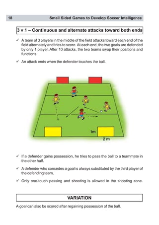 18 Small Sided Games to Develop Soccer Intelligence
" A team of 3 players in the middle of the field attacks toward each end of the
field alternately and tries to score.At each end, the two goals are defended
by only 1 player. After 10 attacks, the two teams swap their positions and
functions.
" An attack ends when the defender touches the ball.
" If a defender gains possession, he tries to pass the ball to a teammate in
the other half.
" A defender who concedes a goal is always substituted by the third player of
the defending team.
" Only one-touch passing and shooting is allowed in the shooting zone.
VARIATION
A goal can also be scored after regaining possession of the ball.
3 v 1 – Continuous and alternate attacks toward both ends
 