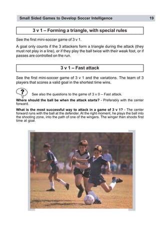 Small Sided Games to Develop Soccer Intelligence 19
3 v 1 – Fast attack
See the first mini-soccer game of 3 v 1 and the variations. The team of 3
players that scores a valid goal in the shortest time wins.
See also the questions to the game of 3 v 0 – Fast attack.
Where should the ball be when the attack starts? - Preferably with the center
forward.
What is the most successful way to attack in a game of 3 v 1? - The center
forward runs with the ball at the defender. At the right moment, he plays the ball into
the shooting zone, into the path of one of the wingers. The winger then shoots first
time at goal.
See the first mini-soccer game of 3 v 1.
A goal only counts if the 3 attackers form a triangle during the attack (they
must not play in a line), or if they play the ball twice with their weak foot, or if
passes are controlled on the run.
3 v 1 – Forming a triangle, with special rules
 