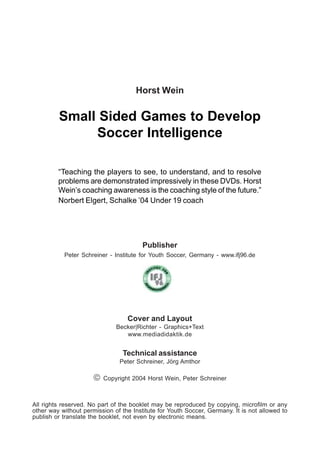 Publisher
Peter Schreiner - Institute for Youth Soccer, Germany - www.ifj96.de
All rights reserved. No part of the booklet may be reproduced by copying, microfilm or any
other way without permission of the Institute for Youth Soccer, Germany. It is not allowed to
publish or translate the booklet, not even by electronic means.
Small Sided Games to Develop
Soccer Intelligence
Horst Wein
Cover and Layout
Becker|Richter - Graphics+Text
www.mediadidaktik.de
Technical assistance
Peter Schreiner, Jörg Amthor
 Copyright 2004 Horst Wein, Peter Schreiner
“Teaching the players to see, to understand, and to resolve
problems are demonstrated impressively in these DVDs. Horst
Wein’s coaching awareness is the coaching style of the future.”
Norbert Elgert, Schalke ’04 Under 19 coach
 